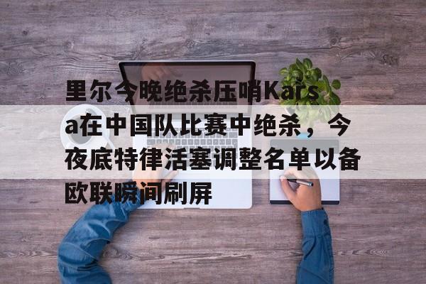 博彩-里尔今晚绝杀压哨Karsa在中国队比赛中绝杀，今夜底特律活塞调整名单以备欧联瞬间刷屏的简单介绍