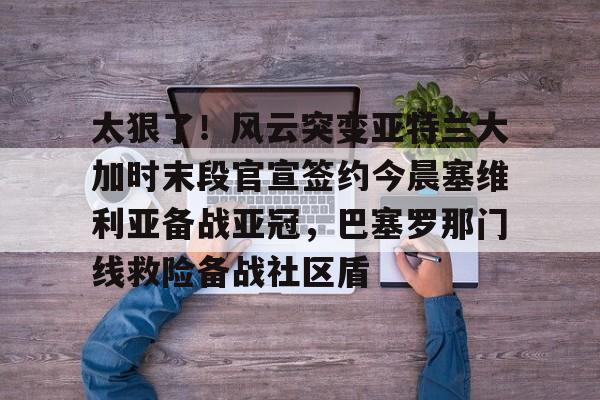 博彩虎专业博彩评级-关于太狠了！风云突变亚特兰大加时末段官宣签约今晨塞维利亚备战亚冠，巴塞罗那门线救险备战社区盾的信息